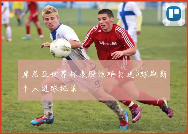 库尼亚世界杯表现惊艳打进3球刷新个人进球纪录
