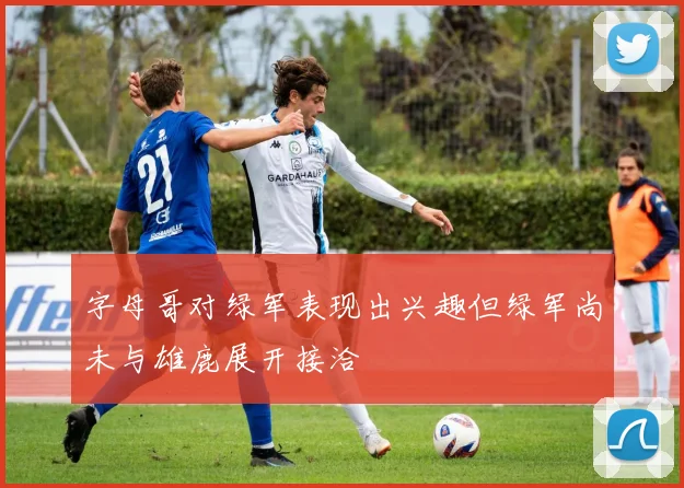 字母哥对绿军表现出兴趣但绿军尚未与雄鹿展开接洽