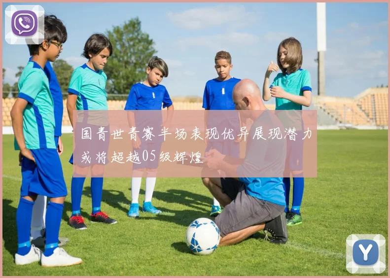 国青世青赛半场表现优异展现潜力或将超越05级辉煌
