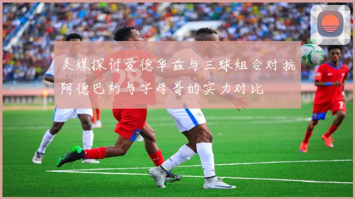 美媒探讨爱德华兹与三球组合对抗阿德巴约与字母哥的实力对比