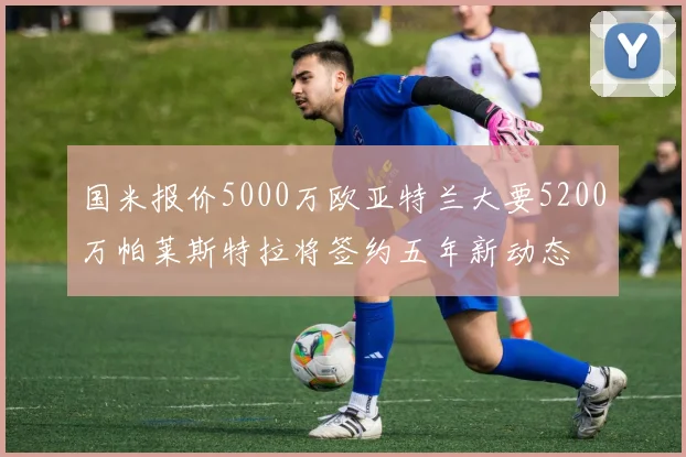 国米报价5000万欧亚特兰大要5200万帕莱斯特拉将签约五年新动态
